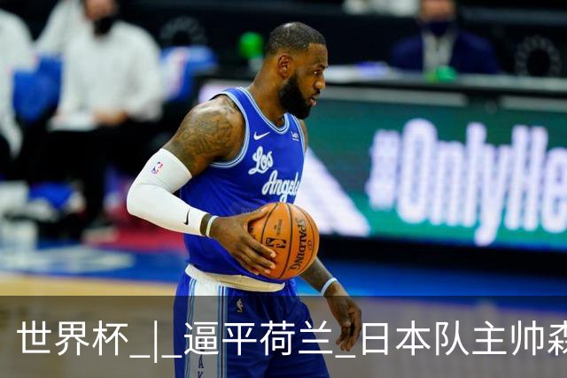 世界杯 | 逼平荷兰 日本队主帅森保一仍不满意